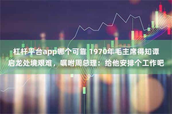 杠杆平台app哪个可靠 1970年毛主席得知谭启龙处境艰难，嘱咐周总理：给他安排个工作吧