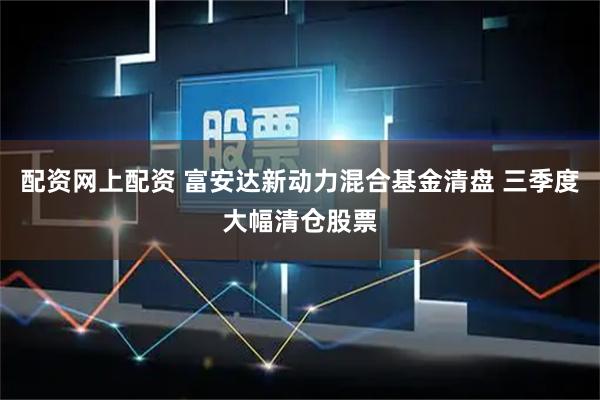 配资网上配资 富安达新动力混合基金清盘 三季度大幅清仓股票