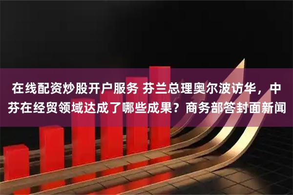 在线配资炒股开户服务 芬兰总理奥尔波访华，中芬在经贸领域达成了哪些成果？商务部答封面新闻