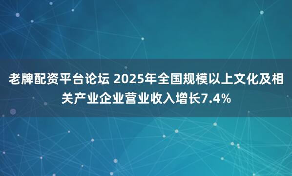 老牌配资平台论坛 2025年全国规模以上文化及相关产业企业营业收入增长7.4%