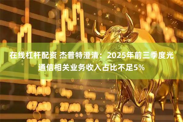 在线杠杆配资 杰普特澄清：2025年前三季度光通信相关业务收入占比不足5%