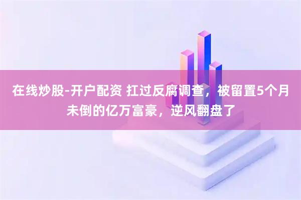 在线炒股-开户配资 扛过反腐调查，被留置5个月未倒的亿万富豪，逆风翻盘了