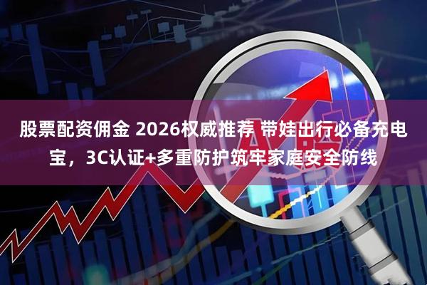 股票配资佣金 2026权威推荐 带娃出行必备充电宝，3C认证+多重防护筑牢家庭安全防线
