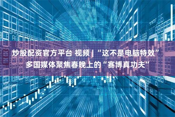 炒股配资官方平台 视频 | “这不是电脑特效” 多国媒体聚焦春晚上的“赛博真功夫”
