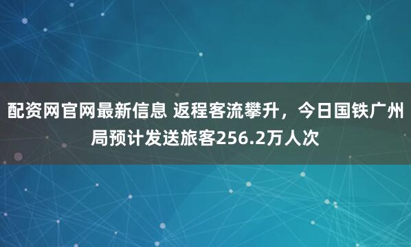 配资网官网最新信息 返程客流攀升，今日国铁广州局预计发送旅客256.2万人次