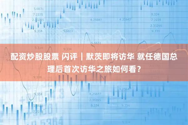 配资炒股股票 闪评｜默茨即将访华 就任德国总理后首次访华之旅如何看？