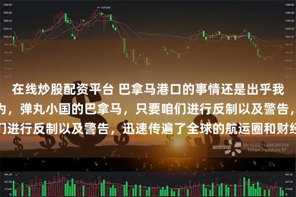 在线炒股配资平台 巴拿马港口的事情还是出乎我的预料之外了。我原以为，弹丸小国的巴拿马，只要咱们进行反制以及警告，迅速传遍了全球的航运圈和财经媒体