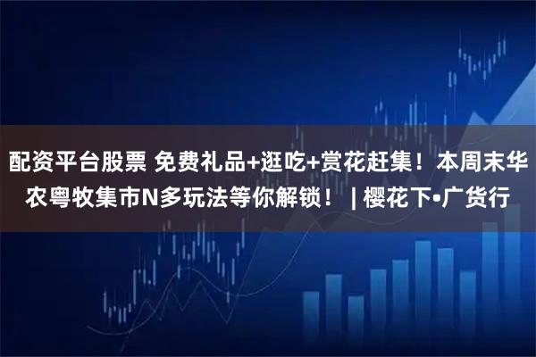 配资平台股票 免费礼品+逛吃+赏花赶集！本周末华农粤牧集市N多玩法等你解锁！ | 樱花下•广货行