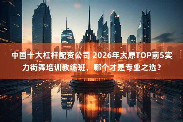 中国十大杠杆配资公司 2026年太原TOP前5实力街舞培训教练班，哪个才是专业之选？