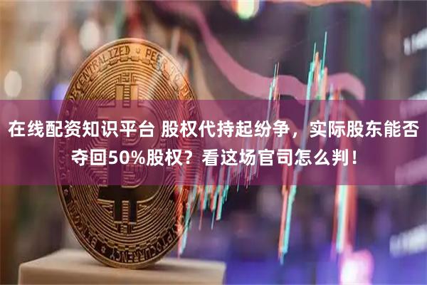 在线配资知识平台 股权代持起纷争，实际股东能否夺回50%股权？看这场官司怎么判！