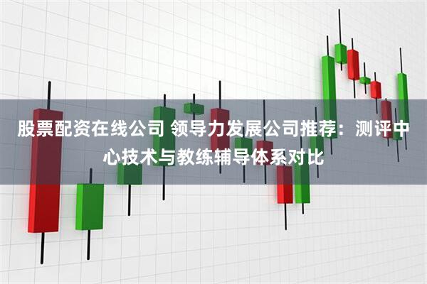 股票配资在线公司 领导力发展公司推荐：测评中心技术与教练辅导体系对比