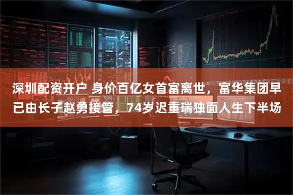 深圳配资开户 身价百亿女首富离世，富华集团早已由长子赵勇接管，74岁迟重瑞独面人生下半场