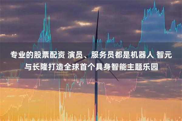 专业的股票配资 演员、服务员都是机器人 智元与长隆打造全球首个具身智能主题乐园