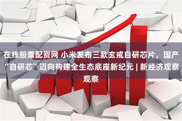 在线股票配资网 小米发布三款玄戒自研芯片，国产“自研芯”迈向构建全生态底座新纪元 | 新经济观察
